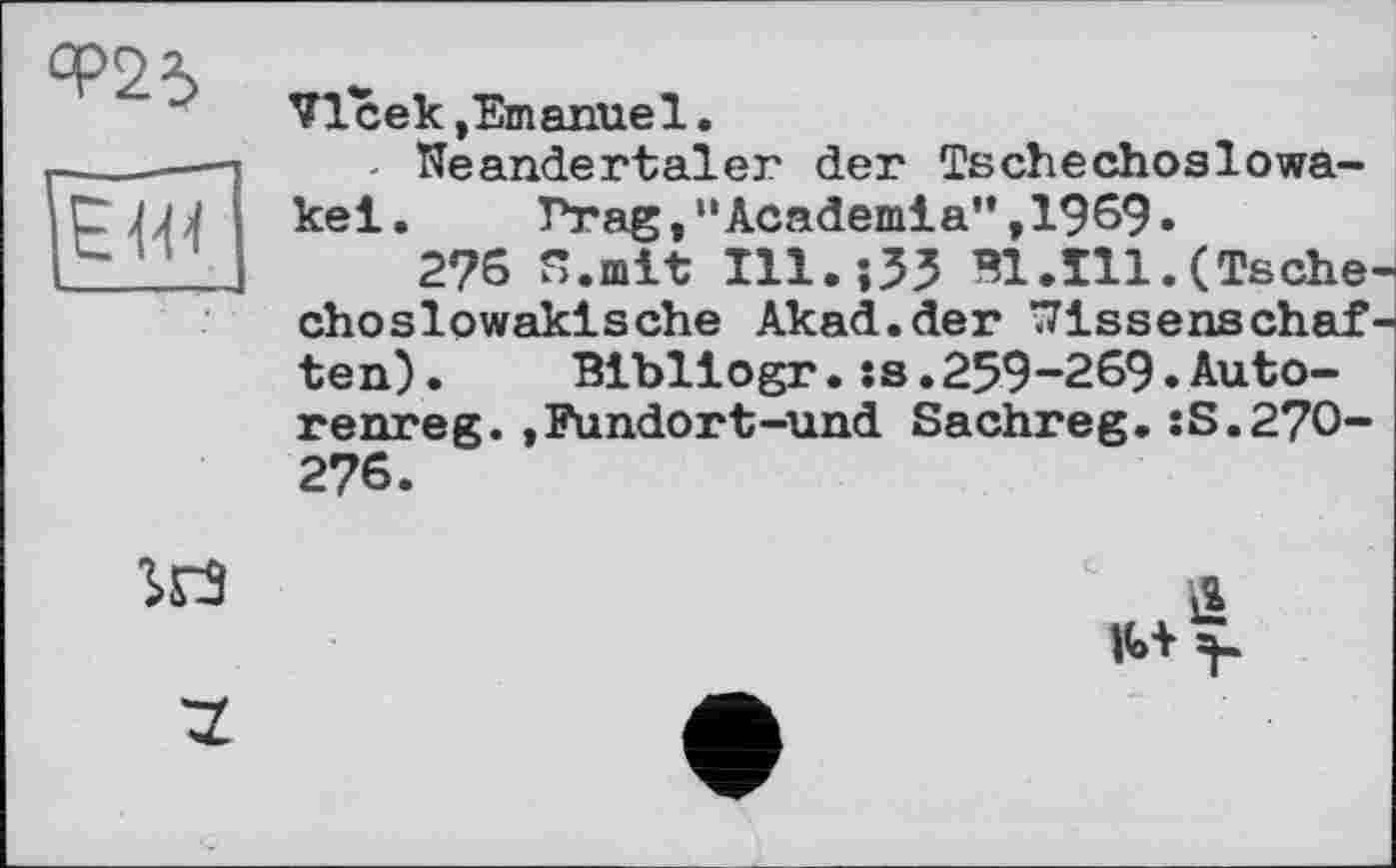 ﻿СР23
VIсек.Emanuel.
- Neandertaler der Tschechoslowakei.	Prag,"Academia”,1969.
2?6 S.mlt Ш.їЗЗ ШЛИ.(Tschechoslowakische Akad.der Nissenschaf ten). Blbllogr.:s.259-269.Auto-renreg.,Fundort-und Sachreg.:S.27O-276.
SH